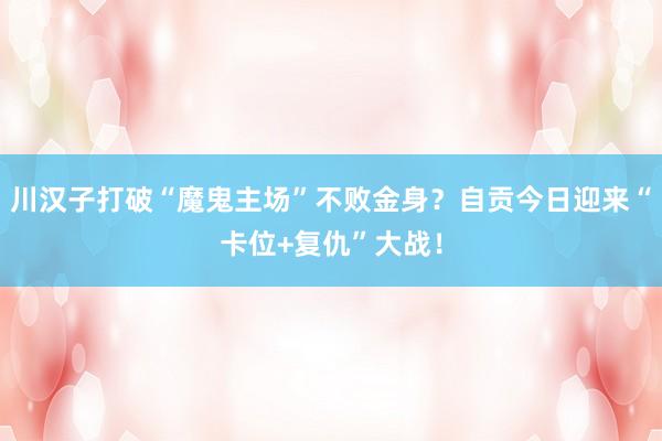 川汉子打破“魔鬼主场”不败金身？自贡今日迎来“卡位+复仇”大战！