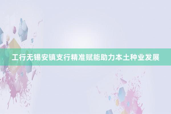 工行无锡安镇支行精准赋能助力本土种业发展
