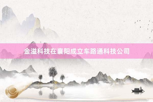 金溢科技在襄阳成立车路通科技公司