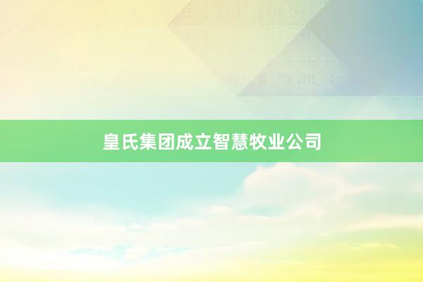 皇氏集团成立智慧牧业公司