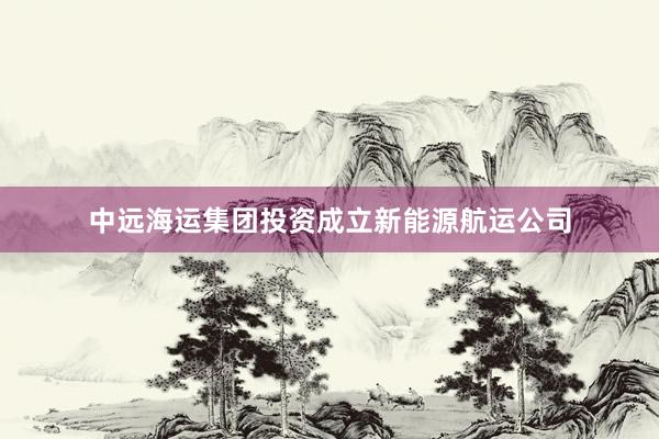 中远海运集团投资成立新能源航运公司