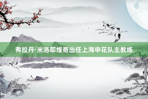 弗拉丹·米洛耶维奇出任上海申花队主教练