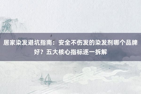 居家染发避坑指南：安全不伤发的染发剂哪个品牌好？五大核心指标逐一拆解